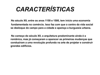 CARACTERÍSTICAS No século XII, entre os anos 1150 e 1500, tem início uma economia  fundamentada no comércio. Isso faz com que o centro da vida social se desloque do campo para a cidade e apareça a burguesia urbana.  No começo do século XII, a arquitetura predominante ainda é a românica, mas já começaram a aparecer as primeiras mudanças que conduziram a uma revolução profunda na arte de projetar e construir grandes edifícios.      