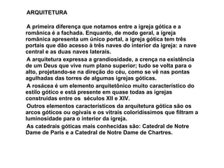 ARQUITETURA  A primeira diferença que notamos entre a igreja gótica e a românica é a fachada. Enquanto, de modo geral, a igreja românica apresenta um único portal, a igreja gótica tem três portais que dão acesso à três naves do interior da igreja: a nave central e as duas naves laterais.  A arquitetura expressa a grandiosidade, a crença na existência de um Deus que vive num plano superior; tudo se volta para o alto, projetando-se na direção do céu, como se vê nas pontas agulhadas das torres de algumas igrejas góticas.  A rosácea é um elemento arquitetônico muito característico do estilo gótico e está presente em quase todas as igrejas construídas entre os  séculos XII e XIV.  Outros elementos característicos da arquitetura gótica são os arcos góticos ou ogivais e os vitrais coloridíssimos que filtram a luminosidade para o interior da igreja.  As catedrais góticas mais conhecidas são: Catedral de Notre Dame de Paris e a Catedral de Notre Dame de Chartres.  