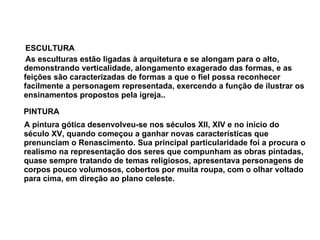 ESCULTURA  As esculturas estão ligadas à arquitetura e se alongam para o alto, demonstrando verticalidade, alongamento exagerado das formas, e as feições são caracterizadas de formas a que o fiel possa reconhecer facilmente a personagem representada, exercendo a função de ilustrar os ensinamentos propostos pela igreja..  PINTURA  A pintura gótica desenvolveu-se nos séculos XII, XIV e no início do século XV, quando começou a ganhar novas características que prenunciam o Renascimento. Sua principal particularidade foi a procura o realismo na representação dos seres que compunham as obras pintadas, quase sempre tratando de temas religiosos, apresentava personagens de corpos pouco volumosos, cobertos por muita roupa, com o olhar voltado para cima, em direção ao plano celeste. 