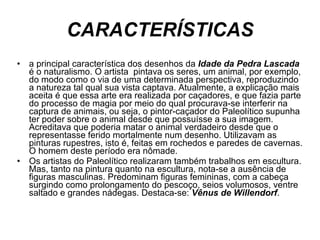 CARACTERÍSTICAS a principal característica dos desenhos da  Idade da Pedra Lascada  é o naturalismo. O artista  pintava os seres, um animal, por exemplo, do modo como o via de uma determinada perspectiva, reproduzindo a natureza tal qual sua vista captava. Atualmente, a explicação mais aceita é que essa arte era realizada por caçadores, e que fazia parte do processo de magia por meio do qual procurava-se interferir na captura de animais, ou seja, o pintor-caçador do Paleolítico supunha ter poder sobre o animal desde que possuísse a sua imagem. Acreditava que poderia matar o animal verdadeiro desde que o representasse ferido mortalmente num desenho. Utilizavam as pinturas rupestres, isto é, feitas em rochedos e paredes de cavernas. O homem deste período era nômade.  Os artistas do Paleolítico realizaram também trabalhos em escultura. Mas, tanto na pintura quanto na escultura, nota-se a ausência de figuras masculinas. Predominam figuras femininas, com a cabeça surgindo como prolongamento do pescoço, seios volumosos, ventre saltado e grandes nádegas. Destaca-se:  Vênus de Willendorf .  