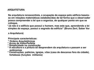 ARQUITETURA   Na arquitetura renascentista, a ocupação do espaço pelo edifício baseia-  se em relações matemáticas estabelecidas de tal forma que o observador  possa compreender a lei que o organiza, de qualquer ponto em que se  coloque.  “ Já não é o edifício que possui o homem, mas este que, aprendendo a lei  simples do espaço, possui o segredo do edifício” (Bruno Zevi, Saber Ver  a Arquitetura)  Principais características:     * Ordens Arquitetônicas   * Arcos de Volta-Perfeita   * Simplicidade na construção   * A escultura e a pintura se desprendem da arquitetura e passam a ser  autônomas   * Construções; palácios, igrejas, vilas (casa de descanso fora da cidade),  fortalezas (funções  militares)  
