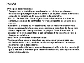 PINTURA   Principais características:    * Perspectiva: arte de figura, no desenho ou pintura, as diversas  distâncias e proporções que têm entre si os objetos vistos à distância,  segundo os princípios da matemática e da geometria.  * Uso do claro-escuro: pintar algumas áreas iluminadas e outras na  sombra, esse jogo de contrastes reforça a sugestão de volume dos  corpos.  * Realismo: o artistas do Renascimento não vê mais o homem como  simples observador do mundo que expressa a grandeza de Deus, mas  como a expressão mais grandiosa do próprio Deus. E o mundo é  pensado como uma realidade a ser compreendida cientificamente, e  não apenas admirada.  * Inicia-se o uso da tela e da tinta à óleo.    * Tanto a pintura como a escultura que antes apareciam quase que  exclusivamente como detalhes de obras arquitetônicas, tornam-se  manifestações independentes.  * Surgimento de artistas com um estilo pessoal, diferente dos demais, já  que o período é marcado pelo ideal de liberdade e, conseqüentemente,  pelo individualismo.  