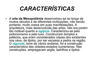 CARACTERÍSTICAS A  arte da Mesopotâmia  desenvolveu-se ao longo de muitos séculos e de diferentes civilizações, não sendo, portanto, muito coesa em suas manifestações. A arquitetura, mais desenvolvida das artes, não era porém tão notável quanto a  egípcia . Caracterizou-se pelo exibicionismo e pelo luxo. Construíram templos e palácios, que eram considerados cópias dos existentes nos céus, de tijolos, por ser escassa a pedra na região. O  zigurate , torre de vários andares, foi a construção característica das cidades-estados sumerianas. Nas construções, empregavam argila, ladrilhos e tijolos. 