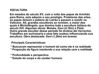 ESCULTURA   Em meados do século XV, com a volta dos papas de Avinhão para Roma, esta adquire o seu prestígio. Protetores das artes, os papas deixam o palácio de Latrão e passam a residir no Vaticano. Ali, grandes escultores se revelam, o maior dos quais é Michelângelo, que domina toda a escultura italiana do século XVI. Algumas obras: Moisés, Davi (4,10m) e Pietá.  Outro grande escultor desse período foi Andrea del Verrochio. Trabalhou em ourivesaria e esse fato acabou influenciando sua escultura. Obra destacada: Davi (1,26m) em bronze.  Principais Características:  * Buscavam representar o homem tal como ele é na realidade   * Proporção da figura mantendo a sua relação com a realidade   * Profundidade e perspectiva   * Estudo do corpo e do caráter humano   