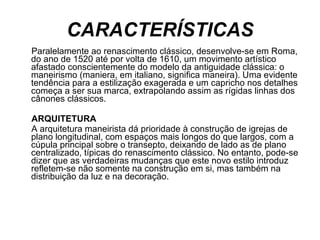 CARACTERÍSTICAS Paralelamente ao renascimento clássico, desenvolve-se em Roma, do ano de 1520 até por volta de 1610, um movimento artístico afastado conscientemente do modelo da antiguidade clássica: o maneirismo (maniera, em italiano, significa maneira). Uma evidente tendência para a estilização exagerada e um capricho nos detalhes começa a ser sua marca, extrapolando assim as rígidas linhas dos cânones clássicos. ARQUITETURA A arquitetura maneirista dá prioridade à construção de igrejas de plano longitudinal, com espaços mais longos do que largos, com a cúpula principal sobre o transepto, deixando de lado as de plano centralizado, típicas do renascimento clássico. No entanto, pode-se dizer que as verdadeiras mudanças que este novo estilo introduz refletem-se não somente na construção em si, mas também na distribuição da luz e na decoração. 
