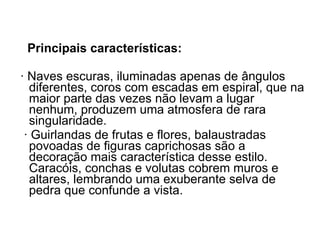 Principais características: · Naves escuras, iluminadas apenas de ângulos diferentes, coros com escadas em espiral, que na maior parte das vezes não levam a lugar nenhum, produzem uma atmosfera de rara singularidade. · Guirlandas de frutas e flores, balaustradas povoadas de figuras caprichosas são a  decoração mais característica desse estilo. Caracóis, conchas e volutas cobrem muros e altares, lembrando uma exuberante selva de pedra que confunde a vista.  