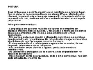 PINTURA É na pintura que o espírito maneirista se manifesta em primeiro lugar. São os pintores da segunda década do século XV que, afastados dos cânones renascentistas, criam esse novo estilo, procurando deformar uma realidade que já não os satisfaz e tentando revalorizar a arte pela própria arte.  Principais características : · Composição em que uma multidão de figuras se comprime em espaços arquitetônicos reduzidos. O resultado é a formação de planos paralelos, completamente irreais, e uma atmosfera de tensão permanente. · Nos corpos, as formas esguias e alongadas substituem os membros bem-torneados do renascimento. Os músculos fazem agora contorsões absolutamente impróprias para os seres humanos. · Rostos melancólicos e misteriosos surgem entre as vestes, de um drapeado minucioso e cores brilhantes. · A luz se detém sobre objetos e figuras, produzindo sombras inadmissíveis.  · Os verdadeiros protagonistas do quadro já não se posicionam no centro da perspectiva,  · mas em algum ponto da arquitetura, onde o olho atento deve, não sem certa dificuldade, encontrá-lo.  