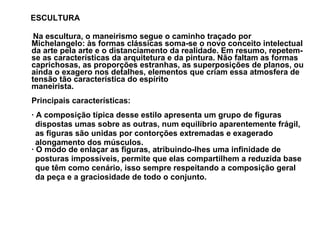 ESCULTURA Na escultura, o maneirismo segue o caminho traçado por Michelangelo: às formas clássicas soma-se o novo conceito intelectual da arte pela arte e o distanciamento da realidade. Em resumo, repetem-se as características da arquitetura e da pintura. Não faltam as formas caprichosas, as proporções estranhas, as superposições de planos, ou ainda o exagero nos detalhes, elementos que criam essa atmosfera de tensão tão característica do espírito  maneirista. Principais características: · A composição típica desse estilo apresenta um grupo de figuras  dispostas umas sobre as outras, num equilíbrio aparentemente frágil,  as figuras são unidas por contorções extremadas e exagerado  alongamento dos músculos. · O modo de enlaçar as figuras, atribuindo-lhes uma infinidade de  posturas impossíveis, permite que elas compartilhem a reduzida base  que têm como cenário, isso sempre respeitando a composição geral  da peça e a graciosidade de todo o conjunto. 