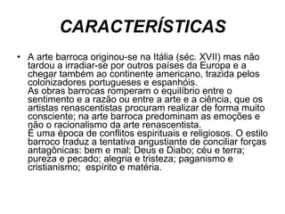 CARACTERÍSTICAS A arte barroca originou-se na Itália (séc. XVII) mas não tardou a irradiar-se por outros países da Europa e a chegar também ao continente americano, trazida pelos colonizadores portugueses e espanhóis.  As obras barrocas romperam o equilíbrio entre o sentimento e a razão ou entre a arte e a ciência, que os artistas renascentistas procuram realizar de forma muito consciente; na arte barroca predominam as emoções e não o racionalismo da arte renascentista.  É uma época de conflitos espirituais e religiosos. O estilo barroco traduz a tentativa angustiante de conciliar forças antagônicas: bem e mal; Deus e Diabo; céu e terra; pureza e pecado; alegria e tristeza; paganismo e cristianismo;  espírito e matéria.  