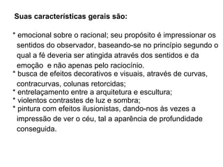 Suas características gerais são:     * emocional sobre o racional; seu propósito é impressionar os  sentidos do observador, baseando-se no princípio segundo o  qual a fé deveria ser atingida através dos sentidos e da  emoção  e não apenas pelo raciocínio.   * busca de efeitos decorativos e visuais, através de curvas,  contracurvas, colunas retorcidas;   * entrelaçamento entre a arquitetura e escultura;   * violentos contrastes de luz e sombra;   * pintura com efeitos ilusionistas, dando-nos às vezes a  impressão de ver o céu, tal a aparência de profundidade  conseguida.  