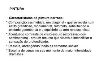 PINTURA   Características da pintura barroca:  * Composição assimétrica, em diagonal - que se revela num estilo grandioso, monumental, retorcido, substituindo a unidade geométrica e o equilíbrio da arte renascentista.  * Acentuado contraste de claro-escuro (expressão dos sentimentos) - era um recurso que visava a intensificar a sensação de profundidade.    * Realista, abrangendo todas as camadas sociais.    * Escolha de cenas no seu momento de maior intensidade dramática. 