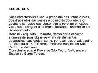 ESCULTURA Suas características são: o predomío das linhas curvas, dos drapeados das vestes e do uso do dourado; e os gestos e os rostos das personagens revelam emoções violentas e atingem uma dramaticidade desconhecida no Renascimento.  Bernini  - arquiteto, urbanista, decorador e escultor, algumas de suas obras serviram de elementos decorativos das igrejas, como, por exemplo, o baldaquino e a cadeira de São Pedro, ambos na Basílica de São Pedro, no Vaticano.  Obra destacada: A Praça de São Pedro, Vaticano e o Êxtase de Santa Teresa.  