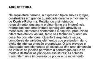 ARQUITETURA Na arquitetura barroca, a expressão típica são as Igrejas, construídas em grande quantidade durante o movimento de  Contra-Reforma . Rejeitando a simetria do renascimento, destacam o dinamismo e a imponência, reforçados pela emotividade conseguida através de meandros, elementos contorcidos e espirais, produzindo diferentes efeitos visuais, tanto nas fachadas quanto no desenho dos interiores. Quanto à arquitetura sacra, compõe-se de variados elementos que pretendem dar o efeito de intensa emoção e grandeza. O teto elevado e elaborado com elementos de escultura dão uma dimensão do infinito; as janelas permitem a penetração da luz de modo a destacar as principais esculturas; as colunas transmitem uma impressão de poder e de movimento. 