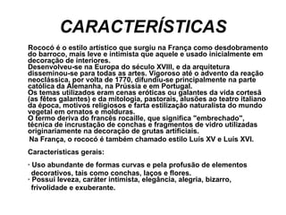 CARACTERÍSTICAS Rococó é o estilo artístico que surgiu na França como desdobramento do barroco, mais leve e intimista que aquele e usado inicialmente em decoração de interiores. Desenvolveu-se na Europa do século XVIII, e da arquitetura disseminou-se para todas as artes. Vigoroso até o advento da reação neoclássica, por volta de 1770, difundiu-se principalmente na parte católica da Alemanha, na Prússia e em Portugal. Os temas utilizados eram cenas eróticas ou galantes da vida cortesã (as fêtes galantes) e da mitologia, pastorais, alusões ao teatro italiano da época, motivos religiosos e farta estilização naturalista do mundo vegetal em ornatos e molduras. O termo deriva do francês rocaille, que significa "embrechado", técnica de incrustação de conchas e fragmentos de vidro utilizadas originariamente na decoração de grutas artificiais.  Na França, o rococó é também chamado estilo Luís XV e Luís XVI. Características gerais: · Uso abundante de formas curvas e pela profusão de elementos  decorativos, tais como conchas, laços e flores.  · Possui leveza, caráter intimista, elegância, alegria, bizarro,  frivolidade e exuberante. 