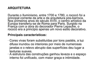 ARQUITETURA Durante o Iluminismo, entre 1700 e 1780, o rococó foi a principal corrente da arte e da arquitetura pós-barroca. Nos primeiros anos do século XVIII, o centro artístico da Europa transferiu-se de Roma para Paris. Surgido na França com a obra do decorador Pierre Lepautre, o rococó era a princípio apenas um novo estilo decorativo.  Principais características: · Cores vivas foram substituídas por tons pastéis, a luz  difusa inundou os interiores por meio de numerosas  janelas e o relevo abrupto das superfícies deu lugar a texturas suaves. · A estrutura das construções ganhou leveza e o espaço  interno foi unificado, com maior graça e intimidade. 