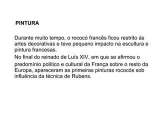 PINTURA Durante muito tempo, o rococó francês ficou restrito às artes decorativas e teve pequeno impacto na escultura e pintura francesas.  No final do reinado de Luís XIV, em que se afirmou o  predomínio político e cultural da França sobre o resto da Europa, apareceram as primeiras pinturas rococós sob influência da técnica de Rubens. 