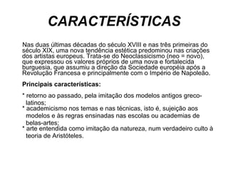 CARACTERÍSTICAS Nas duas últimas décadas do século XVIII e nas três primeiras do século XIX, uma nova tendência estética predominou nas criações dos artistas europeus. Trata-se do Neoclassicismo (neo = novo), que expressou os valores próprios de uma nova e fortalecida burguesia, que assumiu a direção da Sociedade européia após a Revolução Francesa e principalmente com o Império de Napoleão. Principais características: * retorno ao passado, pela imitação dos modelos antigos greco- latinos; * academicismo nos temas e nas técnicas, isto é, sujeição aos  modelos e às regras ensinadas nas escolas ou academias de  belas-artes; * arte entendida como imitação da natureza, num verdadeiro culto à  teoria de Aristóteles. 