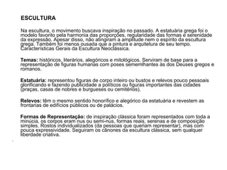 ESCULTURA Na escultura, o movimento buscava inspiração no passado. A estatuária grega foi o modelo favorito pela harmonia das proporções, regularidade das formas e serenidade da expressão. Apesar disso, não atingiram a amplitude nem o espírito da escultura grega. Também foi menos ousada que a pintura e arquitetura de seu tempo. Características Gerais da Escultura Neoclássica.  Temas:  históricos, literários, alegóricos e mitológicos. Serviram de base para a representação de figuras humanas com poses sememlhantes às dos Deuses gregos e romanos.  Estatuária:  representou figuras de corpo inteiro ou bustos e relevos pouco pessoais glorificando e fazendo publicidade a políticos ou figuras importantes das cidades (praças, casas de nobres e burgueses ou cemitérios).  Relevos:  têm o mesmo sentido honorífico e alegórico da estatuária e revestem as frontarias de edifícios públicos ou de palácios.  Formas de Representação:  de inspiração clássica foram representados com toda a minúcia, os corpos eram nus ou semi-nus, formas reais, serenas e de composição simples. Rostos individualizados (da pessoas que queriam representar), mas com pouca expressividade. Seguiram os cânones da escultura clássica, sem qualquer liberdade criativa.  .  