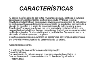 CARACTERÍSTICAS O século XIX foi agitado por fortes mudanças sociais, políticas e culturais causadas por acontecimentos do final do século XVIII que foram a Revolução Industrial que gerou novos inventos com o objetivo de solucionar os problemas técnicos decorrentes do aumento de produção, provocando a divisão do trabalho e o início da especialização da mão-de-obra, e pela Revolução Francesa que lutava por uma sociedade mais harmônica, em que os direitos individuais fossem respeitados, traduziu-se essa expectativa na Declaração dos Direitos do Homem e do Cidadão. Do mesmo modo, a atividade artística tornou-se complexa.  Os artistas românticos procuraram se libertar das convenções acadêmicas  em favor da livre expressão da personalidade do artista.  Características gerais:  * a valorização dos sentimentos e da imaginação;   * o nacionalismo;   * a valorização da natureza como princípios da criação artística; e   * os sentimentos do presente tais como: Liberdade, Igualdade e  Fraternidade.     