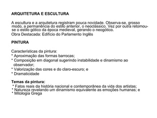 ARQUITETURA E ESCULTURA   A escultura e a arquitetura registram pouca novidade. Observa-se, grosso modo, a permanência do estilo anterior, o neoclássico. Vez por outra retomou-se o estilo gótico da época medieval, gerando o neogótico.  Obra Destacada: Edifício do Parlamento Inglês     PINTURA   Características da pintura:    * Aproximação das formas barrocas;    * Composição em diagonal sugerindo instabilidade e dinamismo ao  observador;   * Valorização das cores e do claro-escuro; e  * Dramaticidade     Temas da pintura:    * Fatos reais da história nacional e contemporânea da vida dos artistas;  * Natureza revelando um dinamismo equivalente as emoções humanas; e  * Mitologia Grega  