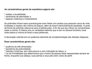 As características gerais da arquitetura egípcia são:  * solidez e durabilidade;  * sentimento de eternidade; e  * aspecto misterioso e impenetrável. As pirâmides tinham base quandrangular eram feitas com pedras que pesavam cerca de vinte toneladas e mediam dez metros de largura, além de serem admiravelmente lapidadas. A porta da frente da pirâmide voltava-se para a estrela polar, a fim de que seu influxo se concentrasse sobre a múmia. O interior era um verdadeiro labirinto que ia dar na câmara funerária, local onde estava a múmia do faraó e seus pertences. A decoração colorida era um poderoso elemento de complementação das atitudes religiosas. Suas características gerais são:  * ausência de três dimensões; * ignorância da profundidade;  * colorido a tinta lisa, sem claro-escuro e sem indicação do relevo; e  * Lei da Frontalidade que determinava que o tronco da pessoa fosse representado sempre de frente, enquanto sua cabeça, suas pernas e seus pés eram vistos de perfil. 