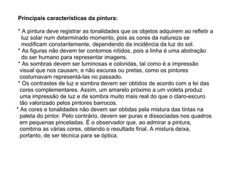 Principais características da pintura:     * A pintura deve registrar as tonalidades que os objetos adquirem ao refletir a  luz solar num determinado momento, pois as cores da natureza se  modificam constantemente, dependendo da incidência da luz do sol.  * As figuras não devem ter contornos nítidos, pois a linha é uma abstração  do ser humano para representar imagens.  * As sombras devem ser luminosas e coloridas, tal como é a impressão  visual que nos causam, e não escuras ou pretas, como os pintores  costumavam representá-las no passado.  * Os contrastes de luz e sombra devem ser obtidos de acordo com a lei das  cores complementares. Assim, um amarelo próximo a um violeta produz  uma impressão de luz e de sombra muito mais real do que o claro-escuro  tão valorizado pelos pintores barrocos.  * As cores e tonalidades não devem ser obtidas pela mistura das tintas na  paleta do pintor. Pelo contrário, devem ser puras e dissociadas nos quadros  em pequenas pinceladas. É o observador que, ao admirar a pintura,  combina as várias cores, obtendo o resultado final. A mistura deixa,  portanto, de ser técnica para se óptica.  