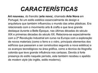 CARACTERÍSTICAS Art nouveau , do francês ( arte nova ), chamado  Arte Nova  em Portugal, foi um estilo estético essencialmente de design e arquitetura que também influenciou o mundo das artes plásticas. Era relacionado com o movimento arts & crafts e que teve grande destaque durante a Belle Époque, nas últimas décadas do século XIX e primeiras décadas do século XX. Relaciona-se especialmente com a 2ª Revolução Industrial em curso na Europa com a exploração de novos materiais (como o ferro e o vidro, principais elementos dos edifícios que passaram a ser construídos segundo a nova estética) e os avanços tecnológicos na área gráfica, como a técnica da litografia colorida que teve grande influência nos cartazes. Devido à forte presença do estilo naquele período, este também recebeu o apelido de  modern style  (do inglês, estilo moderno). 