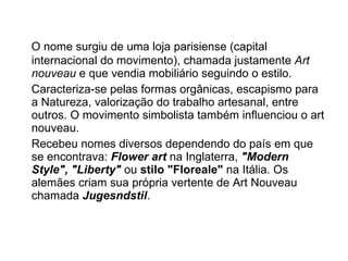 O nome surgiu de uma loja parisiense (capital internacional do movimento), chamada justamente  Art nouveau  e que vendia mobiliário seguindo o estilo. Caracteriza-se pelas formas orgânicas, escapismo para a Natureza, valorização do trabalho artesanal, entre outros. O movimento simbolista também influenciou o art nouveau. Recebeu nomes diversos dependendo do país em que se encontrava:  Flower art  na Inglaterra,  "Modern Style", "Liberty"  ou  stilo "Floreale"  na Itália. Os alemães criam sua própria vertente de Art Nouveau chamada  Jugesndstil . 