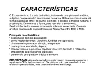 CARACTERÍSTICAS O Expressionismo é a arte do instinto, trata-se de uma pintura dramática, subjetiva, “expressando” sentimentos humanos. Utilizando cores irreais, dá forma plástica ao amor, ao ciúme, ao medo, à solidão, à miséria humana, à prostituição. Deforma-se a figura, para ressaltar o sentimento.  Predominância dos valores emocionais sobre os intelectuais. Corrente artística concentrada especialmente na Alemanha entre 1905 e 1930.  Principais características:    * pesquisa no domínio psicológico;    * cores resplandecentes, vibrantes, fundidas ou separadas;    * dinamismo improvisado, abrupto, inesperado;    * pasta grossa, martelada, áspera;    * técnica violenta: o pincel ou espátula vai e vem, fazendo e refazendo,  empastando ou provocando explosões;  * preferência pelo patético, trágico e sombrio  OBSERVAÇÃO:  Alguns historiadores determinam para esses pintores o movimento ”Pós Impressionista”. Os pintores não queriam destruir os efeitos impressionistas, mas queriam levá-los mais longe.  