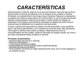 CARACTERÍSTICAS Historicamente o Cubismo originou-se na obra de Cézanne, pois para ele a pintura deveria tratar as formas da natureza como se fossem cones, esferas e cilindros. Entretanto, os cubistas foram mais longe do que Cézanne. Passaram a representar os objetos com todas as suas partes num mesmo plano. É como se eles estivessem abertos e apresentassem todos os seus lados no plano frontal em relação ao espectador. Na verdade, essa atitude de decompor os objetos não tinha nenhum compromisso de fidelidade com a aparência real das coisas.  O pintor cubista tenta representar os objetos em três dimensões, numa superfície plana, sob formas geométricas, com o predomínio de linhas retas. Não representa, mas sugere a estrutura dos corpos ou objetos. Representa-os como se movimentassem em torno deles, vendo-os sob todos os ângulos visuais, por cima e por baixo, percebendo todos os planos e volumes.  Principais características:     * geometrização das formas e volumes;  * renúncia à perspectiva;  * o claro-escuro perde sua função;  * representação do volume colorido sobre superfícies planas;  * sensação de pintura escultórica;  * cores austeras, do branco ao negro passando pelo cinza, por um ocre apagado ou  um castanho suave.     