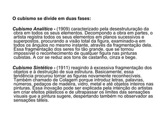 O cubismo se divide em duas fases:   Cubismo Analítico  -  (1909) caracterizado pela desestruturação da obra em todos os seus elementos. Decompondo a obra em partes, o artista registra todos os seus elementos em planos sucessivos e superpostos, procurando a visão total da figura, examinado-a em todos os ângulos no mesmo instante, através da fragmentação dela. Essa fragmentação dos seres foi tão grande, que se tornou impossível o reconhecimento de qualquer figura nas pinturas cubistas. A cor se reduz aos tons de castanho, cinza e bege.  Cubismo Sintético  -  (1911) reagindo à excessiva fragmentação dos objetos e à destruição de sua estrutura. Basicamente, essa tendência procurou tornar as figuras novamente reconhecíveis.  Também chamado de Colagem porque introduz letras, palavras, números, pedaços de madeira, vidro, metal e até objetos inteiros nas pinturas. Essa inovação pode ser explicada pela intenção do artistas em criar efeitos plásticos e de ultrapassar os limites das sensações visuais que a pintura sugere, despertando também no observador as sensações táteis.  