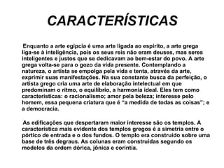 CARACTERÍSTICAS Enquanto a arte egípcia é uma arte ligada ao espírito, a arte grega liga-se à inteligência, pois os seus reis não eram deuses, mas seres inteligentes e justos que se dedicavam ao bem-estar do povo. A arte grega volta-se para o gozo da vida presente. Contemplando a natureza, o artista se empolga pela vida e tenta, através da arte, exprimir suas manifestações. Na sua constante busca da perfeição, o artista grego cria uma arte de elaboração intelectual em que predominam o ritmo, o equilíbrio, a harmonia ideal. Eles tem como características: o racionalismo; amor pela beleza; interesse pelo homem, essa pequena criatura que é “a medida de todas as coisas”; e a democracia.  As edificações que despertaram maior interesse são os templos. A característica mais evidente dos templos gregos é a simetria entre o pórtico de entrada e o dos fundos. O templo era construído sobre uma base de três degraus. As colunas eram construídas segundo os modelos da ordem dórica, jônica e coríntia.  