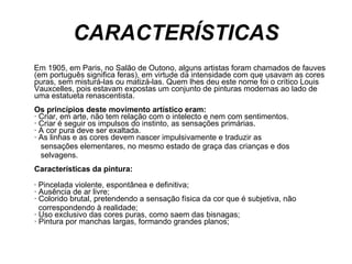CARACTERÍSTICAS Em 1905, em Paris, no Salão de Outono, alguns artistas foram chamados de fauves (em português significa feras), em virtude da intensidade com que usavam as cores puras, sem misturá-las ou matizá-las. Quem lhes deu este nome foi o crítico Louis Vauxcelles, pois estavam expostas um conjunto de pinturas modernas ao lado de uma estatueta renascentista. Os princípios deste movimento artístico eram: · Criar, em arte, não tem relação com o intelecto e nem com sentimentos. · Criar é seguir os impulsos do instinto, as sensações primárias. · A cor pura deve ser exaltada. · As linhas e as cores devem nascer impulsivamente e traduzir as  sensações elementares, no mesmo estado de graça das crianças e dos  selvagens. Características da pintura: · Pincelada violente, espontânea e definitiva; · Ausência de ar livre; · Colorido brutal, pretendendo a sensação física da cor que é subjetiva, não  correspondendo à realidade; · Uso exclusivo das cores puras, como saem das bisnagas; · Pintura por manchas largas, formando grandes planos; 
