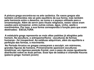A pintura grega encontra-se na arte cerâmica. Os vasos gregos são também conhecidos não só pelo equilíbrio de sua forma, mas também pela harmonia entre o desenho, as cores e o espaço utilizado para a ornamentação. Além de servir para rituais religiosos, esses vasos eram usados para armazenar, entre outras coisas, água, vinho, azeite e mantimentos. Por isso, a sua forma correspondia à função para que eram destinados:  ESCULTURA  A estatuária grega representa os mais altos padrões já atingidos pelo homem. Na escultura, o antropomorfismo - esculturas de formas humanas - foi insuperável. As estátuas adquiriram, além do equilíbrio e perfeição das formas, o movimento.  No Período Arcaico os gregos começaram a esculpir, em mármores, grandes figuras de homens. Primeiramente aparecem esculturas simétricas, em rigorosa posição frontal, com o peso do corpo igualmente distribuído sobre as duas pernas. Esse tipo de estátua é chamado Kouros (palavra grega: homem jovem) 