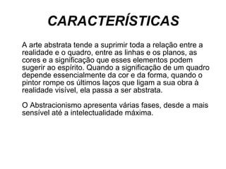 CARACTERÍSTICAS A arte abstrata tende a suprimir toda a relação entre a realidade e o quadro, entre as linhas e os planos, as cores e a significação que esses elementos podem sugerir ao espírito. Quando a significação de um quadro depende essencialmente da cor e da forma, quando o pintor rompe os últimos laços que ligam a sua obra à realidade visível, ela passa a ser abstrata. O Abstracionismo apresenta várias fases, desde a mais sensível até a intelectualidade máxima. 
