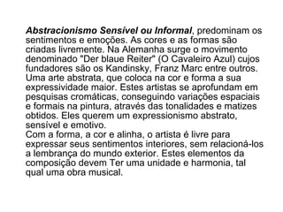 Abstracionismo Sensível ou Informal , predominam os sentimentos e emoções. As cores e as formas são criadas livremente. Na Alemanha surge o movimento denominado "Der blaue Reiter" (O Cavaleiro Azul) cujos fundadores são os Kandinsky, Franz Marc entre outros. Uma arte abstrata, que coloca na cor e forma a sua expressividade maior. Estes artistas se aprofundam em pesquisas cromáticas, conseguindo variações espaciais e formais na pintura, através das tonalidades e matizes obtidos. Eles querem um expressionismo abstrato, sensível e emotivo. Com a forma, a cor e alinha, o artista é livre para expressar seus sentimentos interiores, sem relacioná-los a lembrança do mundo exterior. Estes elementos da composição devem Ter uma unidade e harmonia, tal qual uma obra musical. 