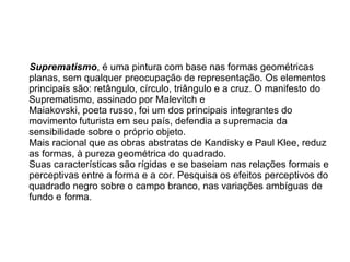 Suprematismo , é uma pintura com base nas formas geométricas planas, sem qualquer preocupação de representação. Os elementos principais são: retângulo, círculo, triângulo e a cruz. O manifesto do Suprematismo, assinado por Malevitch e  Maiakovski, poeta russo, foi um dos principais integrantes do movimento futurista em seu país, defendia a supremacia da sensibilidade sobre o próprio objeto.  Mais racional que as obras abstratas de Kandisky e Paul Klee, reduz as formas, à pureza geométrica do quadrado. Suas características são rígidas e se baseiam nas relações formais e perceptivas entre a forma e a cor. Pesquisa os efeitos perceptivos do quadrado negro sobre o campo branco, nas variações ambíguas de fundo e forma.  