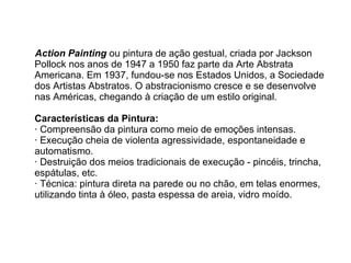 Action Painting   ou pintura de ação gestual, criada por Jackson Pollock nos anos de 1947 a 1950 faz parte da Arte Abstrata Americana. Em 1937, fundou-se nos Estados Unidos, a Sociedade dos Artistas Abstratos. O abstracionismo cresce e se desenvolve nas Américas, chegando à criação de um estilo original. Características da Pintura: · Compreensão da pintura como meio de emoções intensas. · Execução cheia de violenta agressividade, espontaneidade e automatismo. · Destruição dos meios tradicionais de execução - pincéis, trincha, espátulas, etc. · Técnica: pintura direta na parede ou no chão, em telas enormes, utilizando tinta à óleo, pasta espessa de areia, vidro moído. 