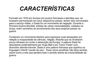CARACTERÍSTICAS Formado em 1916 em Zurique por jovens franceses e alemães que, se tivessem permanecido em seus respectivos países, teriam sido convocados para o serviço militar, o Dada foi um movimento de negação. Durante a Primeira Guerra Mundial, artistas de várias nacionalidades, exilados na Suíça, eram contrários ao envolvimento dos seus próprios países na guerra.  Fundaram um movimento literário para expressar suas decepções em relação a incapacidade da ciências, religião, filosofia que se revelaram pouco eficazes em evitar a destruição da Europa. A palavra Dada foi descoberta acidentalmente por Hugo Ball e por Tzara Tristan num dicionário alemão-francês. Dada é uma palavra francesa que significa na linguagem infantil "cavalo de pau".  Esse nome escolhido não fazia sentido,  assim como a arte que perdera todo o sentido diante da irracionalidade da guerra.  
