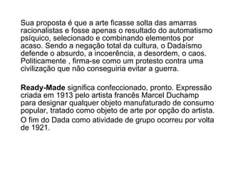Sua proposta é que a arte ficasse solta das amarras racionalistas e fosse apenas o resultado do automatismo psíquico, selecionado e combinando elementos por acaso. Sendo a negação total da cultura, o Dadaísmo defende o absurdo, a incoerência, a desordem, o caos. Politicamente , firma-se como um protesto contra uma civilização que não conseguiria evitar a guerra.  Ready-Made  significa confeccionado, pronto. Expressão criada em 1913 pelo artista francês Marcel Duchamp para designar qualquer objeto manufaturado de consumo popular, tratado como objeto de arte por opção do artista.  O fim do Dada como atividade de grupo ocorreu por volta de 1921.   