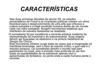 CARACTERÍSTICAS Nas duas primeiras décadas do século XX, os estudos psicanalíticos de Freud e as incertezas políticas criaram um clima favorável para o desenvolvimento de uma arte que criticava a cultura européia e a frágil condição humana diante de um mundo cada vez mais complexo. Surgem movimentos estéticos que interferem de maneira fantasiosa na realidade.  O surrealismo foi por excelência a corrente artística moderna da representação do irracional e do subconsciente. Suas origens devem ser buscadas no dadaísmo e na pintura metafísica de Giorgio De Chirico.  Este movimento artístico surge todas às vezes que a imaginação se manifesta livremente, sem o freio do espírito crítico, o que vale é o impulso psíquico. Os surrealistas deixam o mundo real para penetrarem no irreal, pois a emoção mais profunda do ser tem todas as possibilidades de se expressar apenas com a aproximação do fantástico, no ponto onde a razão humana perde o controle.  