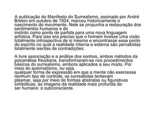 A publicação do Manifesto do Surrealismo, assinado por André Breton em outubro de 1924, marcou historicamente o nascimento do movimento. Nele se propunha a restauração dos sentimentos humanos e do  instinto como ponto de partida para uma nova linguagem artística. Para isso era preciso que o homem tivesse uma visão totalmente introspectiva de si mesmo e encontrasse esse ponto do espírito no qual a realidade interna e externa são percebidas totalmente isentas de contradições. A livre associação e a análise dos sonhos, ambos métodos da psicanálise freudiana, transformaram-se nos procedimentos básicos do surrealismo, embora aplicados a seu modo. Por meio do automatismo, ou seja,  qualquer forma de expressão em que a mente não exercesse nenhum tipo de controle, os surrealistas tentavam  plasmar, seja por meio de formas abstratas ou figurativas simbólicas, as imagens da realidade mais profunda do  ser humano: o subconsciente. 