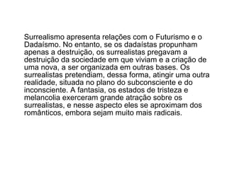 Surrealismo apresenta relações com o Futurismo e o Dadaísmo. No entanto, se os dadaístas propunham apenas a destruição, os surrealistas pregavam a destruição da sociedade em que viviam e a criação de uma nova, a ser organizada em outras bases. Os surrealistas pretendiam, dessa forma, atingir uma outra realidade, situada no plano do subconsciente e do inconsciente. A fantasia, os estados de tristeza e melancolia exerceram grande atração sobre os surrealistas, e nesse aspecto eles se aproximam dos românticos, embora sejam muito mais radicais.  