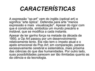 CARACTERÍSTICAS A expressão “op-art” vem do inglês (optical art) e significa “arte óptica”. Defendia para arte "menos expressão e mais  visualização". Apesar do rigor com que é construída, simboliza um mundo precário e instável, que se modifica a cada instante.  Apesar de ter ganho força na metade da década de 1950, a Op Art passou por um desenvolvimento relativamente lento. Ela não tem o ímpeto atual e o apelo emocional da Pop Art; em comparação, parece excessivamente cerebral e sistemática, mais próxima das ciências do que das humanidades. Por outro lado, suas possibilidades parecem ser tão ilimitadas quanto as da ciência e da tecnologia.  