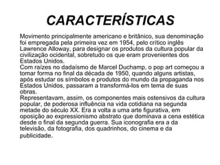 CARACTERÍSTICAS Movimento principalmente americano e britânico, sua denominação foi empregada pela primeira vez em 1954, pelo crítico inglês Lawrence Alloway, para designar os produtos da cultura popular da civilização ocidental, sobretudo os que eram provenientes dos Estados Unidos. Com raízes no dadaísmo de Marcel Duchamp, o pop art começou a tomar forma no final da década de 1950, quando alguns artistas, após estudar os símbolos e produtos do mundo da propaganda nos Estados Unidos, passaram a transformá-los em tema de suas obras.  Representavam, assim, os componentes mais ostensivos da cultura popular, de poderosa influência na vida cotidiana na segunda metade do século XX. Era a volta a uma arte figurativa, em oposição ao expressionismo abstrato que dominava a cena estética desde o final da segunda guerra. Sua iconografia era a da televisão, da fotografia, dos quadrinhos, do cinema e da publicidade .  