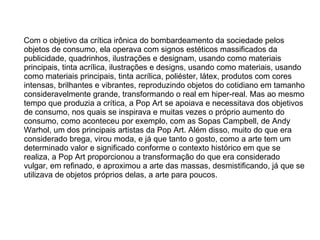 Com o objetivo da crítica irônica do bombardeamento da sociedade pelos objetos de consumo, ela operava com signos estéticos massificados da publicidade, quadrinhos, ilustrações e designam, usando como materiais principais, tinta acrílica, ilustrações e designs, usando como materiais, usando como materiais principais, tinta acrílica, poliéster, látex, produtos com cores intensas, brilhantes e vibrantes, reproduzindo objetos do cotidiano em tamanho consideravelmente grande, transformando o real em hiper-real. Mas ao mesmo tempo que produzia a crítica, a Pop Art se apoiava e necessitava dos objetivos de consumo, nos quais se inspirava e muitas vezes o próprio aumento do consumo, como aconteceu por exemplo, com as Sopas Campbell, de Andy Warhol, um dos principais artistas da Pop Art. Além disso, muito do que era considerado brega, virou moda, e já que tanto o gosto, como a arte tem um determinado valor e significado conforme o contexto histórico em que se realiza, a Pop Art proporcionou a transformação do que era considerado vulgar, em refinado, e aproximou a arte das massas, desmistificando, já que se utilizava de objetos próprios delas, a arte para poucos. 