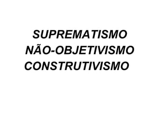 SUPREMATISMO NÃO-OBJETIVISMO CONSTRUTIVISMO 