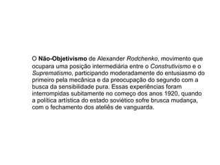 O  Não-Objetivismo   de Alexander  Rodchenko , movimento que ocupara uma posição intermediária entre o  Construtivismo  e o  Suprematismo , participando moderadamente do entusiasmo do primeiro pela mecânica e da preocupação do segundo com a busca da sensibilidade pura. Essas experiências foram interrompidas subitamente no começo dos anos 1920, quando a política artística do estado soviético sofre brusca mudança, com o fechamento dos ateliês de vanguarda.  