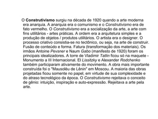 O  Construtivismo   surgiu na década de 1920 quando a arte moderna era anarquia. A anarquia era o comunismo e o  Construtivismo  era de fato vermelho. O  Construtivismo  era a socialização da arte, a arte com fins utilitários - artes práticas. A ordem era a arquitetura simples e a produção de objetos / produtos utilitários. O artista era o designer. O processo criativo consistia-se no tectônico, ou seja, na arte de construir. Fusão de conteúdo e forma. Fatura (transformação dos materiais). Os irmãos Antoine  Pevsner  e Naum  Gabo  (manifesto de 1920) foram os principais idealizadores. A torre de Vladimir  Tatlin  ficou só na maquete - Monumento a III Internacional. El  Lissitzky  e Alexander  Rodchenko  também participaram ativamente do movimento. A obra mais importante construída foi o "Mausoléu de Lênin" em Moscou. A maioria das obras projetadas ficou somente no papel, em virtude de sua complexidade e do atraso tecnológico da época. O  Construtivismo  rejeitava o conceito de gênio: intuição, inspiração e auto-expressão. Rejeitava a arte pela arte.  
