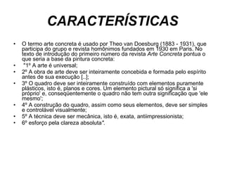 CARACTERÍSTICAS O termo arte concreta é usado por Theo van Doesburg (1883 - 1931), que participa do grupo e revista homônimos fundados em 1930 em Paris. No texto de introdução do primeiro número da revista  Arte Concreta  pontua o que seria a base da pintura concreta: "1º A arte é universal;  2º A obra de arte deve ser inteiramente concebida e formada pelo espírito antes de sua execução [..];  3º O quadro deve ser inteiramente construído com elementos puramente plásticos, isto é, planos e cores. Um elemento pictural só significa a 'si próprio' e, conseqüentemente o quadro não tem outra significação que 'ele mesmo';  4º A construção do quadro, assim como seus elementos, deve ser simples e controlável visualmente;  5º A técnica deve ser mecânica, isto é, exata, antiimpressionista; 6º esforço pela clareza absoluta ".   